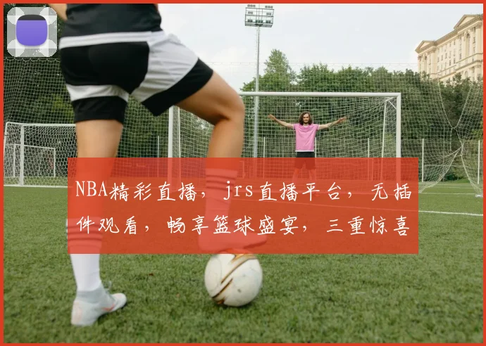 NBA精彩直播，jrs直播平台，无插件观看，畅享篮球盛宴，三重惊喜等你来