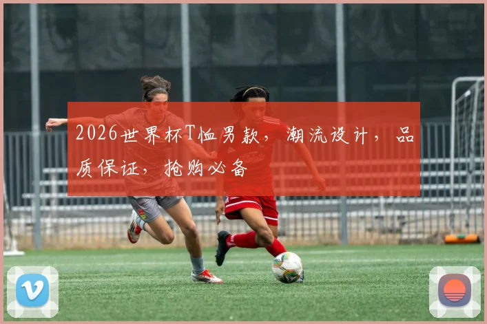 2026世界杯T恤男款，潮流设计，品质保证，抢购必备