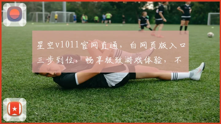 星空v1011官网直通，白网页版入口三步到位，畅享极致游戏体验，不容错过