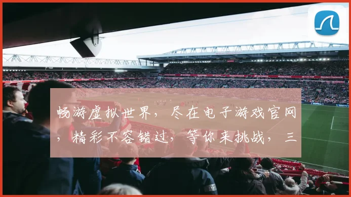 畅游虚拟世界，尽在电子游戏官网，精彩不容错过，等你来挑战，三大亮点，体验非凡