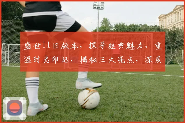 盛世ll旧版本，探寻经典魅力，重温时光印记，揭秘三大亮点，深度体验不容错过